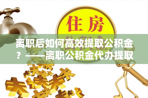 剑川离职后如何高效提取公积金？——离职公积金代办提取全流程解析