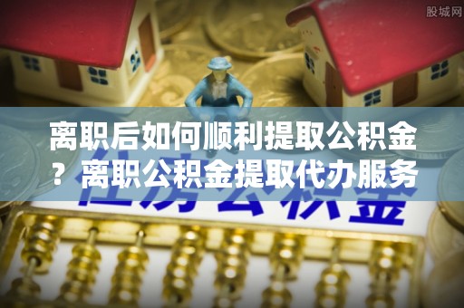剑川离职后如何顺利提取公积金？离职公积金提取代办服务帮你搞定！