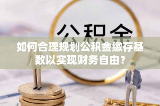 剑川如何合理规划公积金缴存基数以实现财务自由？