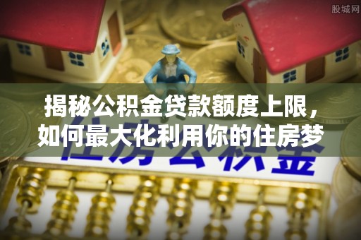 剑川揭秘公积金贷款额度上限，如何最大化利用你的住房梦想资金？