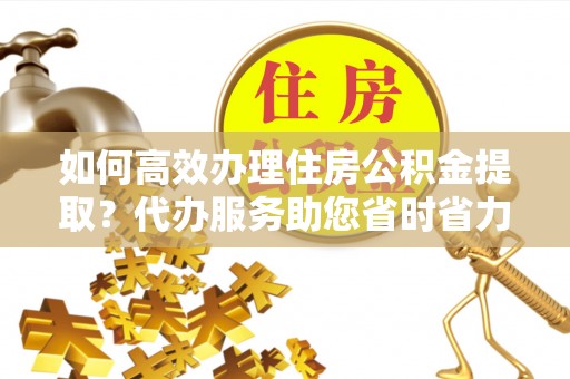 剑川如何高效办理住房公积金提取？代办服务助您省时省力