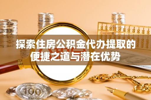 剑川探索住房公积金代办提取的便捷之道与潜在优势