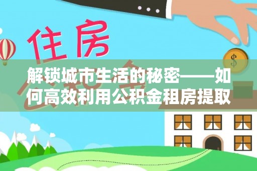 剑川解锁城市生活的秘密——如何高效利用公积金租房提取政策优化居住体验