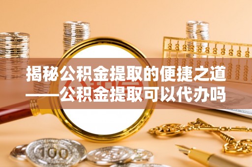剑川揭秘公积金提取的便捷之道——公积金提取可以代办吗？
