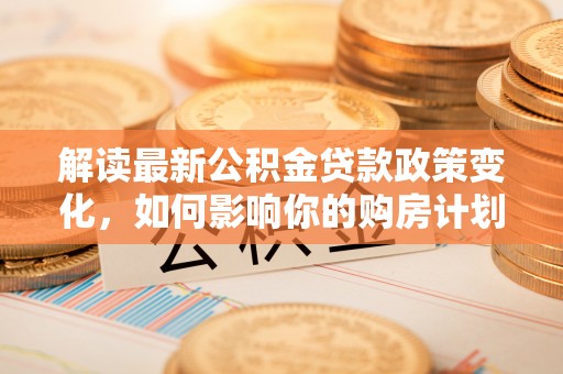 剑川解读最新公积金贷款政策变化，如何影响你的购房计划？