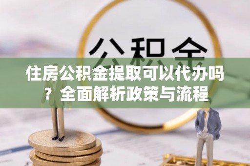 剑川住房公积金提取可以代办吗？全面解析政策与流程