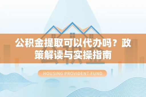 剑川公积金提取可以代办吗？政策解读与实操指南