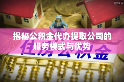 剑川揭秘公积金代办提取公司的服务模式与优势