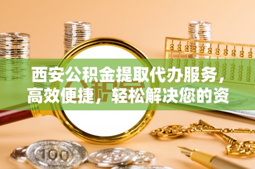 剑川西安公积金提取代办服务，高效便捷，轻松解决您的资金需求