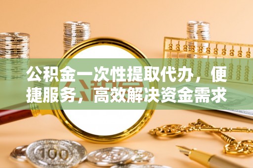 剑川公积金一次性提取代办，便捷服务，高效解决资金需求