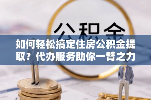 剑川如何轻松搞定住房公积金提取？代办服务助你一臂之力