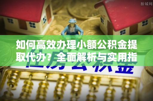 剑川如何高效办理小额公积金提取代办？全面解析与实用指南
