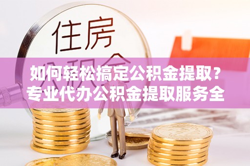 剑川如何轻松搞定公积金提取？专业代办公积金提取服务全解析