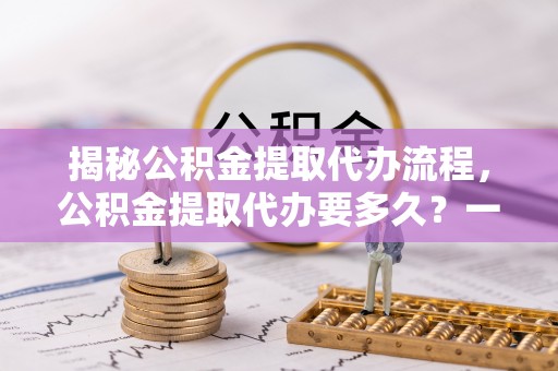 剑川揭秘公积金提取代办流程，公积金提取代办要多久？一文读懂