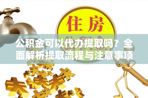 剑川公积金可以代办提取吗？全面解析提取流程与注意事项