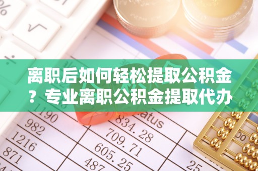 剑川离职后如何轻松提取公积金？专业离职公积金提取代办服务指南