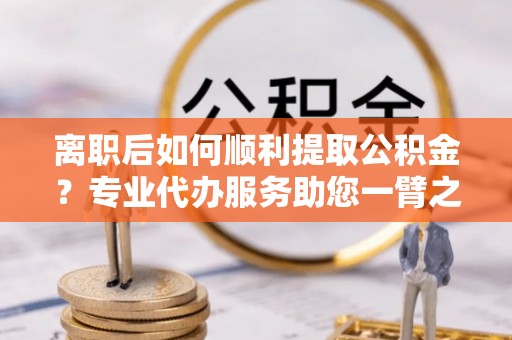 剑川离职后如何顺利提取公积金？专业代办服务助您一臂之力