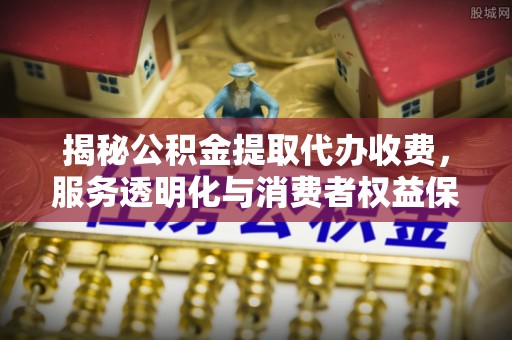 剑川揭秘公积金提取代办收费，服务透明化与消费者权益保障