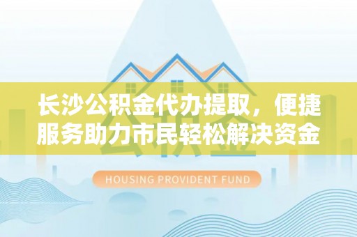 剑川长沙公积金代办提取，便捷服务助力市民轻松解决资金需求