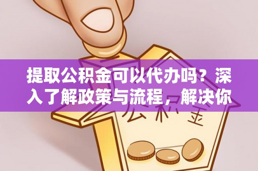 剑川提取公积金可以代办吗？深入了解政策与流程，解决你的疑问