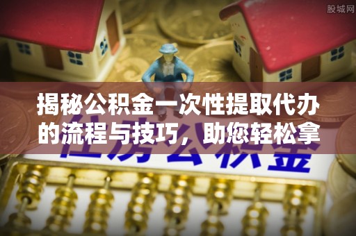 剑川揭秘公积金一次性提取代办的流程与技巧，助您轻松拿钱！