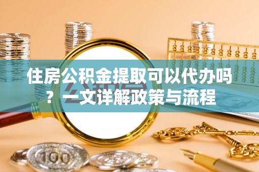 剑川住房公积金提取可以代办吗？一文详解政策与流程