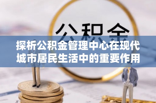 剑川探析公积金管理中心在现代城市居民生活中的重要作用